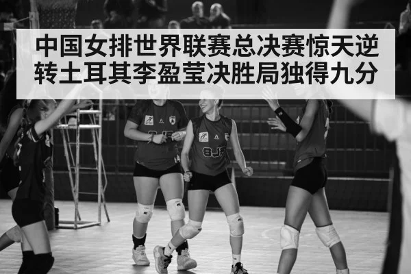中国女排世界联赛总决赛惊天逆转土耳其李盈莹决胜局独得九分