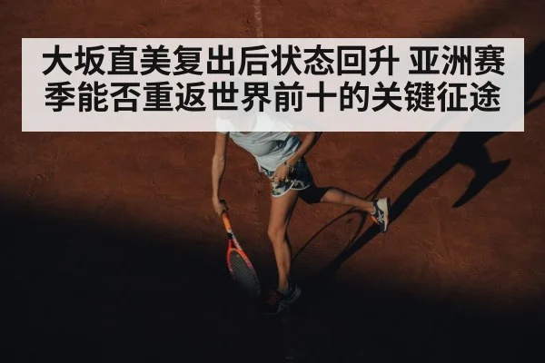 大坂直美复出后状态回升 亚洲赛季能否重返世界前十的关键征途